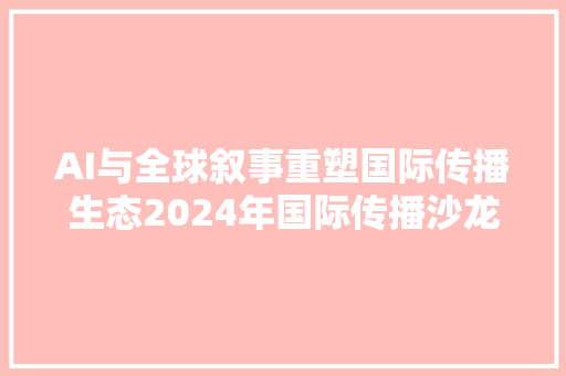AI与全球叙事重塑国际传播生态2024年国际传播沙龙在京顺利召开