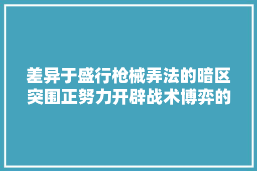 差异于盛行枪械弄法的暗区突围正努力开辟战术博弈的新路