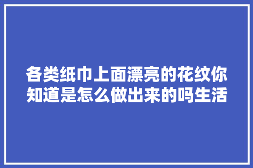 各类纸巾上面漂亮的花纹你知道是怎么做出来的吗生活用纸