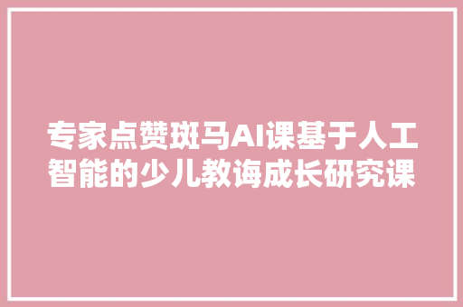 专家点赞斑马AI课基于人工智能的少儿教诲成长研究课题