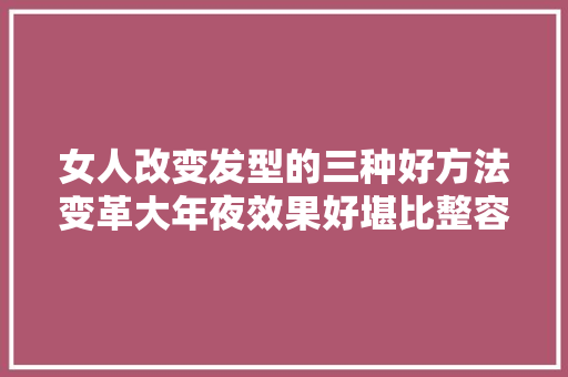 女人改变发型的三种好方法变革大年夜效果好堪比整容像换脸
