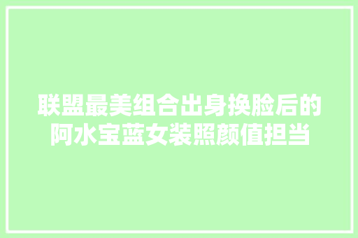 联盟最美组合出身换脸后的阿水宝蓝女装照颜值担当
