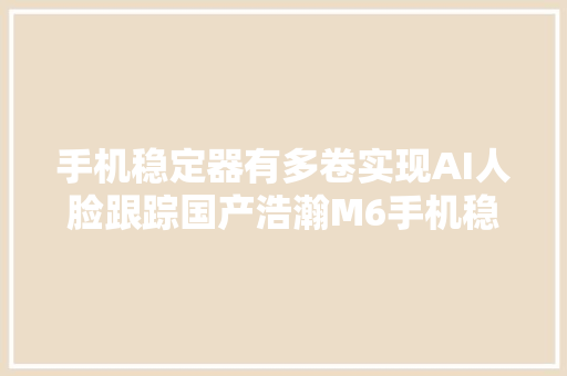 手机稳定器有多卷实现AI人脸跟踪国产浩瀚M6手机稳定器测评