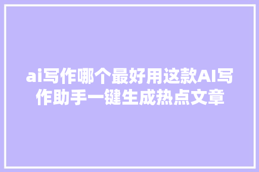 ai写作哪个最好用这款AI写作助手一键生成热点文章