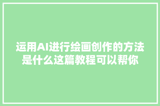 运用AI进行绘画创作的方法是什么这篇教程可以帮你