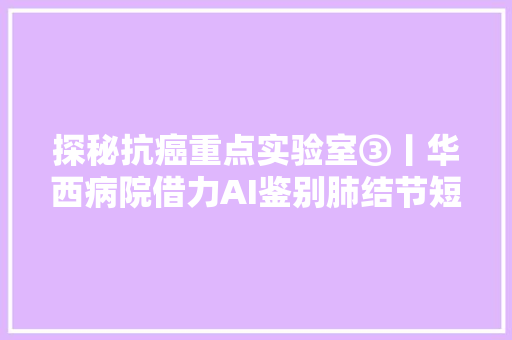 探秘抗癌重点实验室③丨华西病院借力AI鉴别肺结节短长