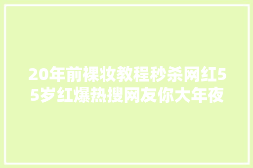 20年前裸妆教程秒杀网红55岁红爆热搜网友你大年夜爷永远是你大年夜爷