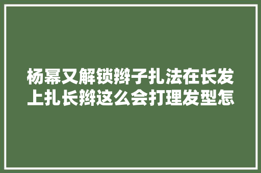 杨幂又解锁辫子扎法在长发上扎长辫这么会打理发型怎会不美