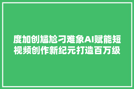 度加创尴尬刁难象AI赋能短视频创作新纪元打造百万级爆款视频