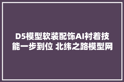 D5模型软装配饰AI衬着技能一步到位 北纬之路模型网介绍