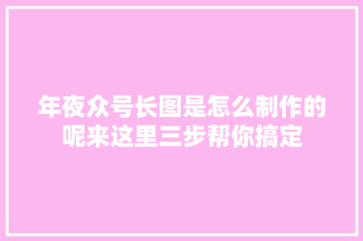 年夜众号长图是怎么制作的呢来这里三步帮你搞定