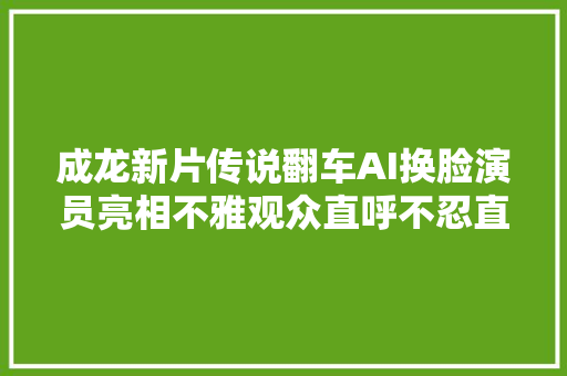 成龙新片传说翻车AI换脸演员亮相不雅观众直呼不忍直视