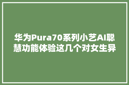 华为Pura70系列小艺AI聪慧功能体验这几个对女生异常友好
