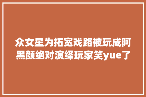 众女星为拓宽戏路被玩成阿黑颜绝对演绎玩家笑yue了