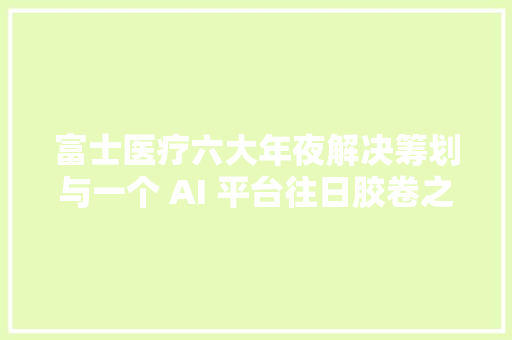 富士医疗六大年夜解决筹划与一个 AI 平台往日胶卷之王的华丽回身