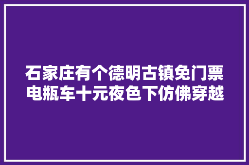 石家庄有个德明古镇免门票电瓶车十元夜色下仿佛穿越到明清