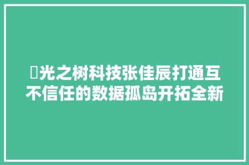 ​光之树科技张佳辰打通互不信任的数据孤岛开拓全新商业应用场景  链上数博