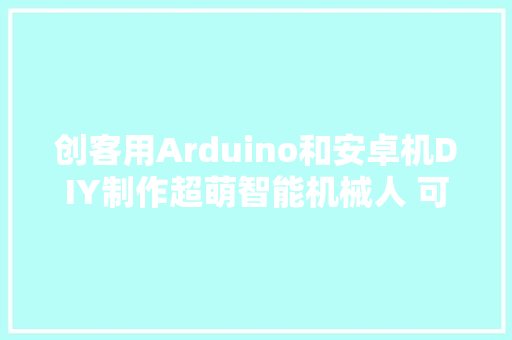 创客用Arduino和安卓机DIY制作超萌智能机械人 可异地远程遥控