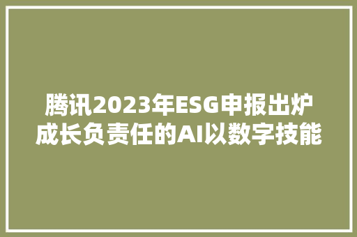 腾讯2023年ESG申报出炉成长负责任的AI以数字技能推进可持续成长目标