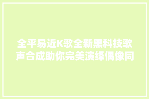 全平易近K歌全新黑科技歌声合成助你完美演绎偶像同款歌曲