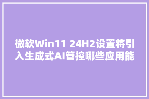 微软Win11 24H2设置将引入生成式AI管控哪些应用能用AI