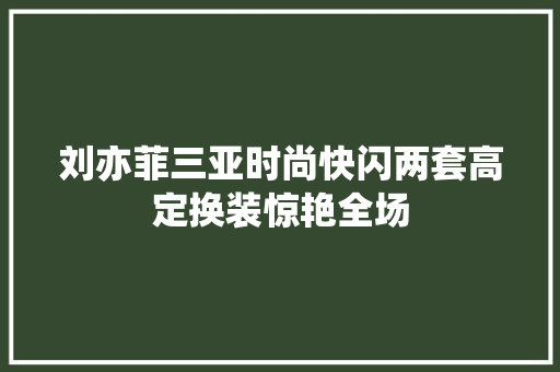 刘亦菲三亚时尚快闪两套高定换装惊艳全场