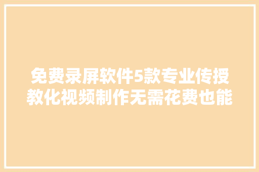 免费录屏软件5款专业传授教化视频制作无需花费也能制作微课视频