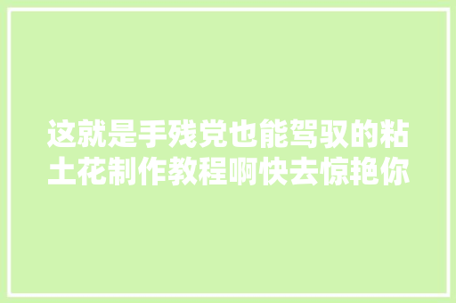 这就是手残党也能驾驭的粘土花制作教程啊快去惊艳你的同伙圈附教程