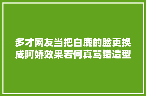 多才网友当把白鹿的脸更换成阿娇效果若何真骂错造型师了