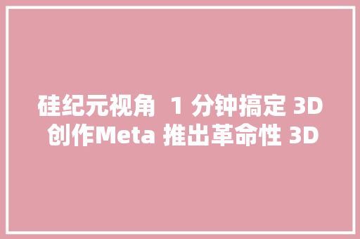 硅纪元视角  1 分钟搞定 3D 创作Meta 推出革命性 3D Gen AI 模型