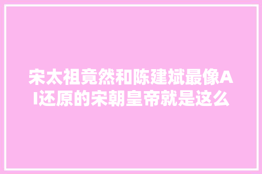宋太祖竟然和陈建斌最像AI还原的宋朝皇帝就是这么帅