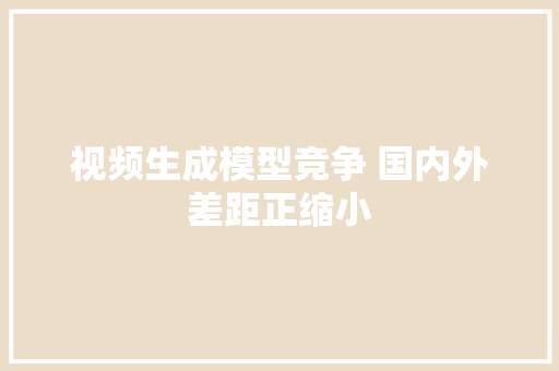 视频生成模型竞争 国内外差距正缩小