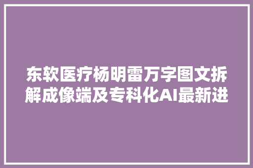 东软医疗杨明雷万字图文拆解成像端及专科化AI最新进展丨公开课回忆