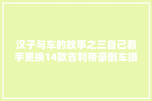 汉子与车的故事之三自己着手更换14款吉利帝豪倒车摄像头