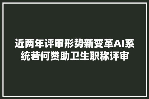 近两年评审形势新变革AI系统若何赞助卫生职称评审