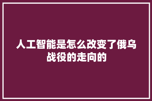 人工智能是怎么改变了俄乌战役的走向的