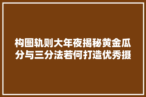 构图轨则大年夜揭秘黄金瓜分与三分法若何打造优秀摄影作品