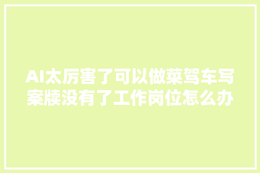 AI太厉害了可以做菜驾车写案牍没有了工作岗位怎么办 AI太厉害了可以做菜驾车写案牍没有了工作岗位怎么办