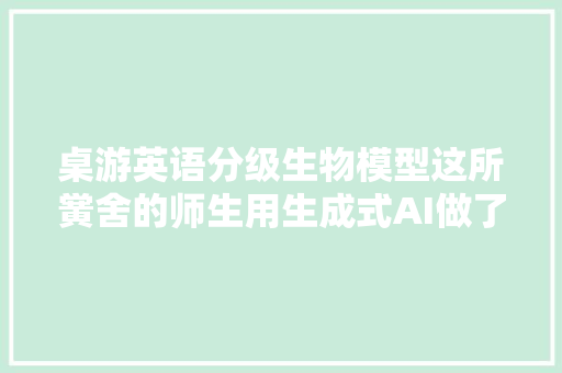 桌游英语分级生物模型这所黉舍的师生用生成式AI做了这些工作