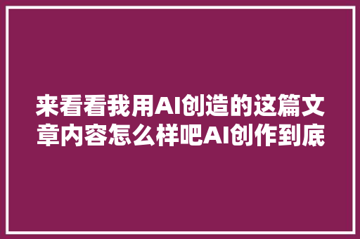 来看看我用AI创造的这篇文章内容怎么样吧AI创作到底是否靠谱