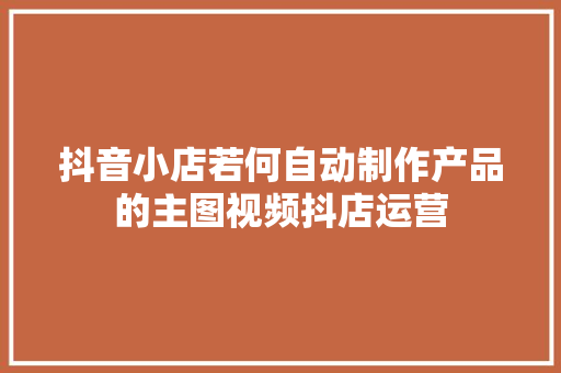 抖音小店若何自动制作产品的主图视频抖店运营