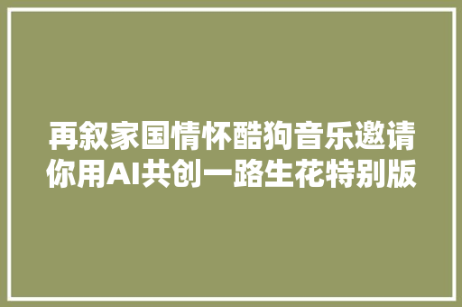 再叙家国情怀酷狗音乐邀请你用AI共创一路生花特别版MV