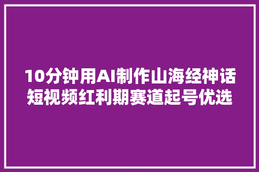 10分钟用AI制作山海经神话短视频红利期赛道起号优选