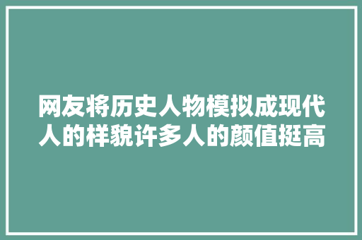 网友将历史人物模拟成现代人的样貌许多人的颜值挺高