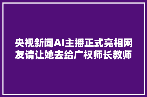 央视新闻AI主播正式亮相网友请让她去给广权师长教师当讲授