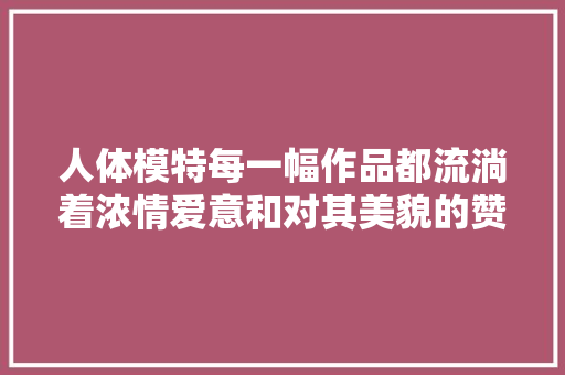 人体模特每一幅作品都流淌着浓情爱意和对其美貌的赞赏