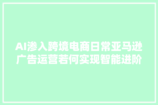 AI渗入跨境电商日常亚马逊广告运营若何实现智能进阶