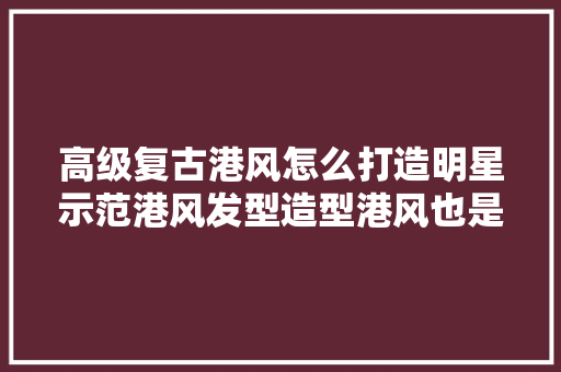 高级复古港风怎么打造明星示范港风发型造型港风也是如斯时尚