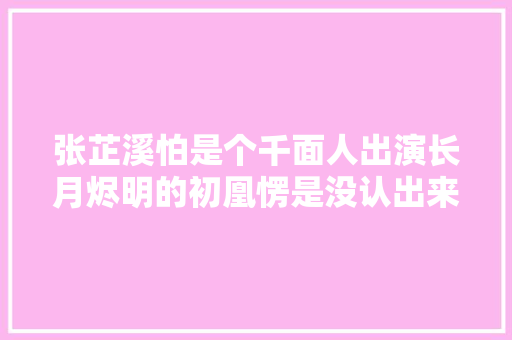 张芷溪怕是个千面人出演长月烬明的初凰愣是没认出来