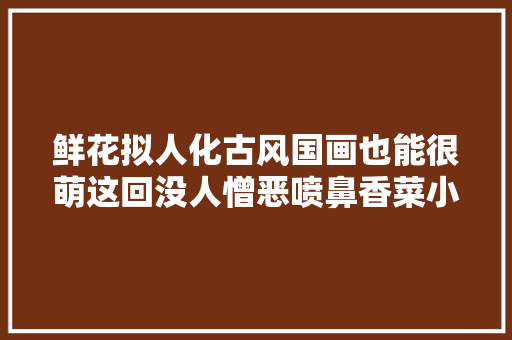 鲜花拟人化古风国画也能很萌这回没人憎恶喷鼻香菜小姑娘了吧